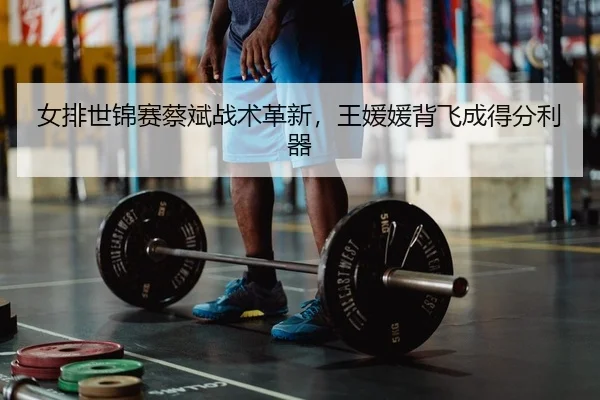 女排世锦赛蔡斌战术革新，王媛媛背飞成得分利器