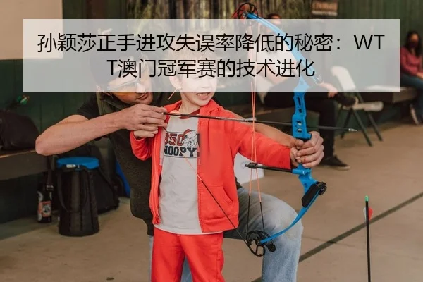 孙颖莎正手进攻失误率降低的秘密：WTT澳门冠军赛的技术进化