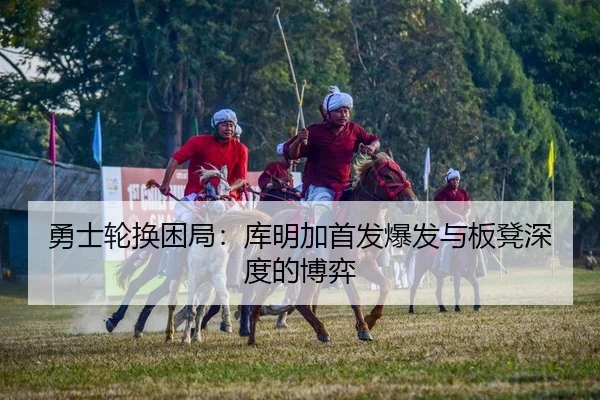 勇士轮换困局：库明加首发爆发与板凳深度的博弈